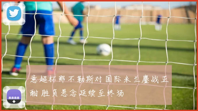 意超杯那不勒斯对国际米兰鏖战正酣 胜负悬念延续至终场
