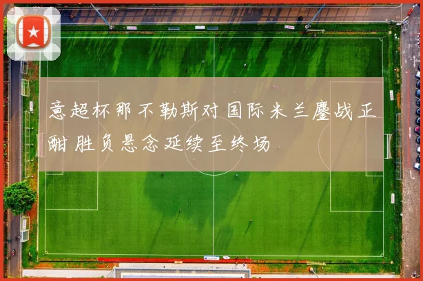 意超杯那不勒斯对国际米兰鏖战正酣 胜负悬念延续至终场