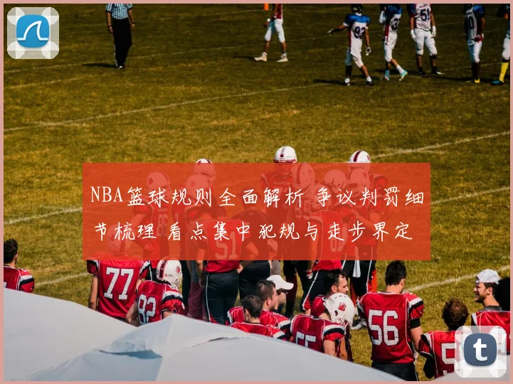 NBA篮球规则全面解析 争议判罚细节梳理 看点集中犯规与走步界定